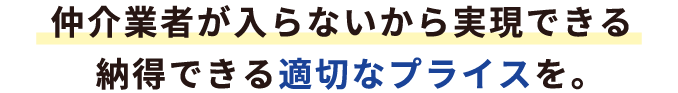 仲介業者が入らないから実現できる納得できる適切なプライスを。